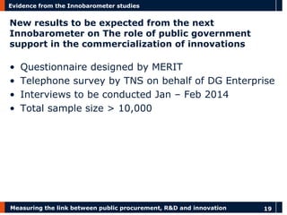 Measuring the link between public procurement, R&D and innovation 
19 
Evidence from the Innobarometer studies 
New results to be expected from the next Innobarometer on The role of public government support in the commercialization of innovations 
•Questionnaire designed by MERIT 
•Telephone survey by TNS on behalf of DG Enterprise 
•Interviews to be conducted Jan – Feb 2014 
•Total sample size > 10,000  