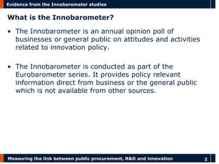 Measuring the link between public procurement, R&D and innovation 
2 
Evidence from the Innobarometer studies 
What is the Innobarometer? 
•The Innobarometer is an annual opinion poll of businesses or general public on attitudes and activities related to innovation policy. 
•The Innobarometer is conducted as part of the Eurobarometer series. It provides policy relevant information direct from business or the general public which is not available from other sources.  