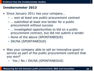 Measuring the link between public procurement, R&D and innovation 
20 
Evidence from the Innobarometer studies 
Innobarometer 2013 
•Since January 2011 has your company… 
–… won at least one public procurement contract 
–… submitted at least one tender for a public procurement without success 
–… investigated opportunities to bid on a public procurement contract, but did not submit a tender 
–None of the above (SPONTANEOUS) 
–DK/NA (SPONTANEOUS) 
•Was your company able to sell an innovative good or service as part of the public procurement contract that you won? 
– Yes / No / DK/NA (SPONTANEOUS)  