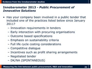 Measuring the link between public procurement, R&D and innovation 
21 
Evidence from the Innobarometer studies 
Innobarometer 2013 - Public Procurement of Innovative Solutions 
•Has your company been involved in a public tender that included one of the practices listed below since January 2011? 
–Innovation requirements in tenders 
–Early interaction with procuring organisations 
–Outcome based specifications 
–Emphasis on sustainability criteria 
–Full life cycle costing considerations 
–Competitive dialogue 
–Incentives such as profit sharing arrangements 
–Negotiated tender 
–DK/NA (SPONTANEOUS)  