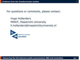 Measuring the link between public procurement, R&D and innovation 
22 
Evidence from the Innobarometer studies 
For questions or comments, please contact: 
Hugo Hollanders 
MERIT, Maastricht University 
h.hollanders@maastrichtuniversity.nl 