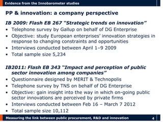 Measuring the link between public procurement, R&D and innovation 
4 
Evidence from the Innobarometer studies 
PP & innovation: a company perspective 
IB 2009: Flash EB 267 “Strategic trends on innovation” 
•Telephone survey by Gallup on behalf of DG Enterprise 
•Objective: study European enterprises’ innovation strategies in response to changing constraints and opportunities 
•Interviews conducted between April 1–9 2009 
•Total sample size 5,234 
IB2011: Flash EB 343 “Impact and perception of public sector innovation among companies” 
•Questionnaire designed by MERIT & Technopolis 
•Telephone survey by TNS on behalf of DG Enterprise 
•Objective: gain insight into the way in which on-going public sector innovations are perceived by private firms 
•Interviews conducted between Feb 16 – March 7 2012 
•Total sample size 10,112  