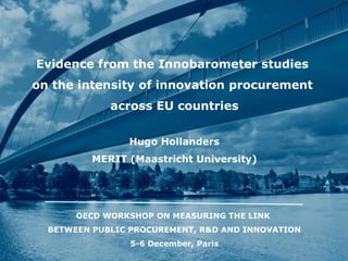 Evidence from the Innobarometer studies 
on the intensity of innovation procurement 
across EU countries 
Hugo Hollanders 
MERIT (Maastricht University) 
OECD WORKSHOP ON MEASURING THE LINK 
BETWEEN PUBLIC PROCUREMENT, R&D AND INNOVATION 
5-6 December, Paris  