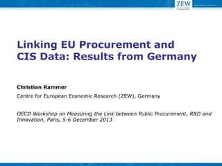 Linking EU Procurement and CIS Data: Results from Germany 
Christian Rammer 
Centre for European Economic Research (ZEW), Germany OECD Workshop on Measuring the Link between Public Procurement, R&D and Innovation, Paris, 5-6 December 2013  