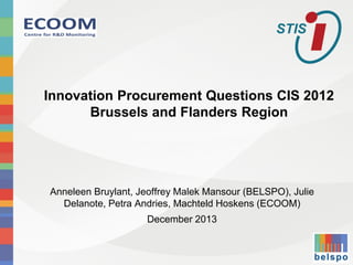 Innovation Procurement Questions CIS 2012 Brussels and Flanders Region 
Anneleen Bruylant, Jeoffrey Malek Mansour (BELSPO), Julie Delanote, Petra Andries, Machteld Hoskens (ECOOM) 
December 2013  