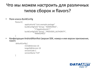 Что мы можем настроить для различных типов сборок и flavors? 
•Поля класса BuildConfig 
flavour1{ 
applicationId "com.example.package" 
buildConfigField "String", "NAMESPACE", 
""$applicationId "" 
buildConfigField "String", "PROVIDER_AUTHORITY", "NAMESPACE" 
} 
•Конфигурация AndroidManifest (версия SDK, номер и имя версии приложения, пакет) 
defaultConfig { 
minSdkVersion 16 
targetSdkVersion 19 
versionCode 1 
versionName "0.9" 
} 
 