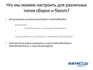 Что мы можем настроить для различных типов сборок и flavors? 
•Использование кастомных placeholders в AndroidManifest: 
defaultConfig { 
manifestPlaceholders = [activityLabel:"defaultName"] 
} 
<activity android:name=".MainActivity" android:label="${activityLabel}" > 
•Полный список можно посмотреть в классах DefaultBuildType и DefaultProductFlavor, а также BaseConfigImpl  