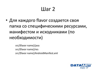 Шаг 2 
•Для каждого flavor создается своя папка со специфическими ресурсами, манифестом и исходниками (по необходимости) 
src/{flavor name}/java 
src/{flavor name}/res 
src/{flavor name}/AndroidManifest.xml 
 