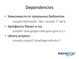 Dependencies 
•Зависимости от локальных библиотек 
compile fileTree(dir: 'libs', include: ['*.jar']) 
•Артефакты Maven и Ivy 
compile 'com.google.code.gson:gson:2.2.+ 
•Library projects 
compile project(':ViewPagerIndicator') 
 