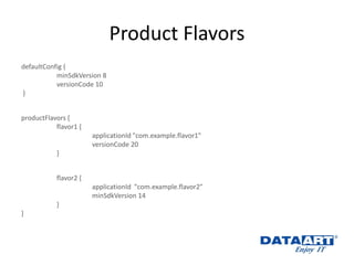 Product Flavors 
defaultConfig { 
minSdkVersion 8 
versionCode 10 
} 
productFlavors { 
flavor1 { 
applicationId "com.example.flavor1" 
versionCode 20 
} 
flavor2 { 
applicationId "com.example.flavor2" 
minSdkVersion 14 
} 
}  