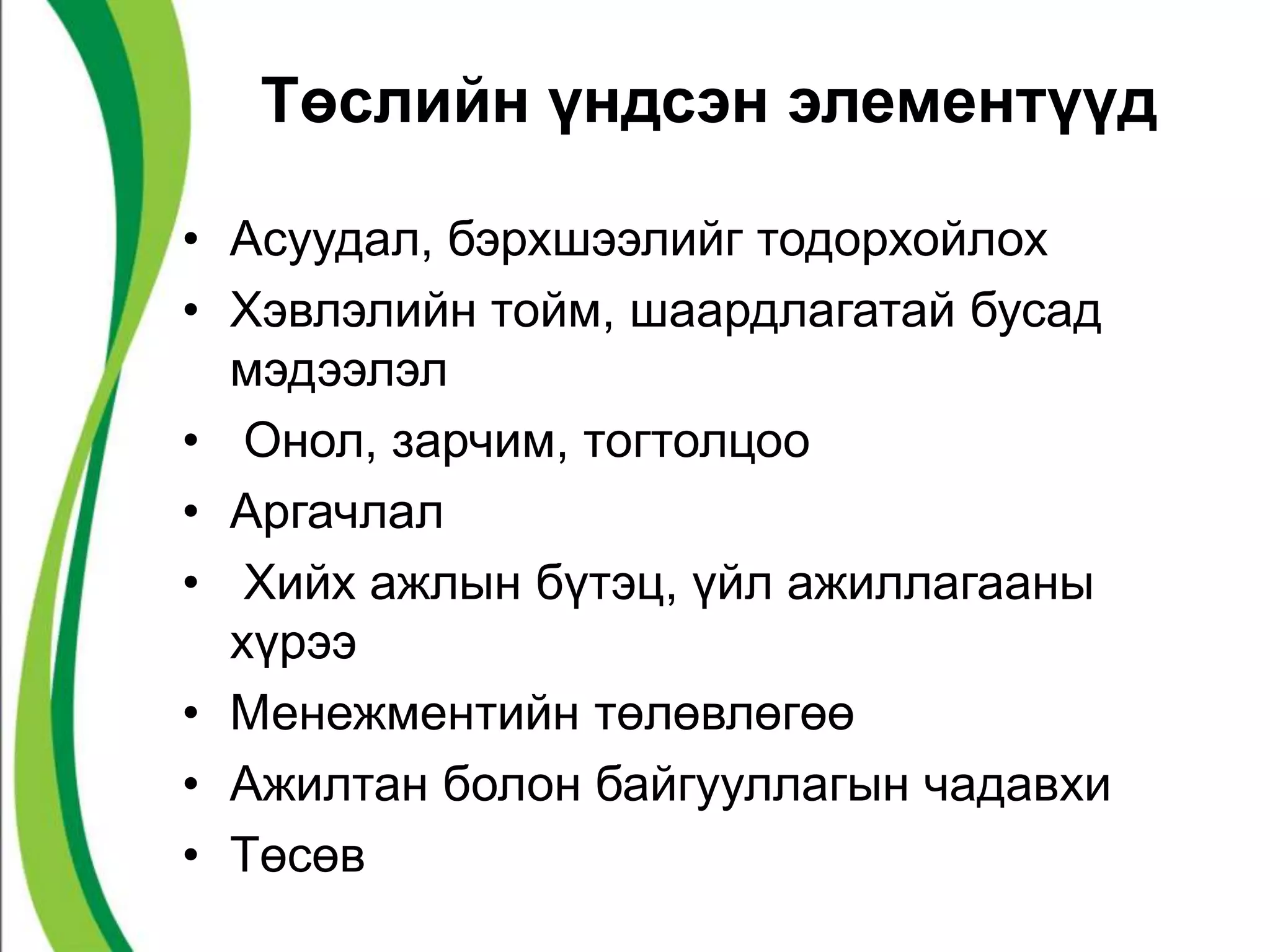 Төслийн үндсэн элементүүд 
• Асуудал, бэрхшээлийг тодорхойлох 
• Хэвлэлийн тойм, шаардлагатай бусад 
мэдээлэл 
• Онол, зарчим, тогтолцоо 
• Аргачлал 
• Хийх ажлын бүтэц, үйл ажиллагааны 
хүрээ 
• Менежментийн төлөвлөгөө 
• Ажилтан болон байгууллагын чадавхи 
• Төсөв 
 
