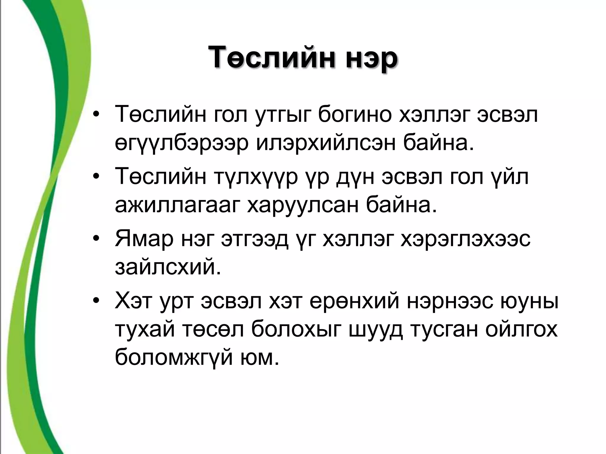 Төслийн нэр 
• Төслийн гол утгыг богино хэллэг эсвэл 
өгүүлбэрээр илэрхийлсэн байна. 
• Төслийн түлхүүр үр дүн эсвэл гол үйл 
ажиллагааг харуулсан байна. 
• Ямар нэг этгээд үг хэллэг хэрэглэхээс 
зайлсхий. 
• Хэт урт эсвэл хэт ерөнхий нэрнээс юуны 
тухай төсөл болохыг шууд тусган ойлгох 
боломжгүй юм. 
 