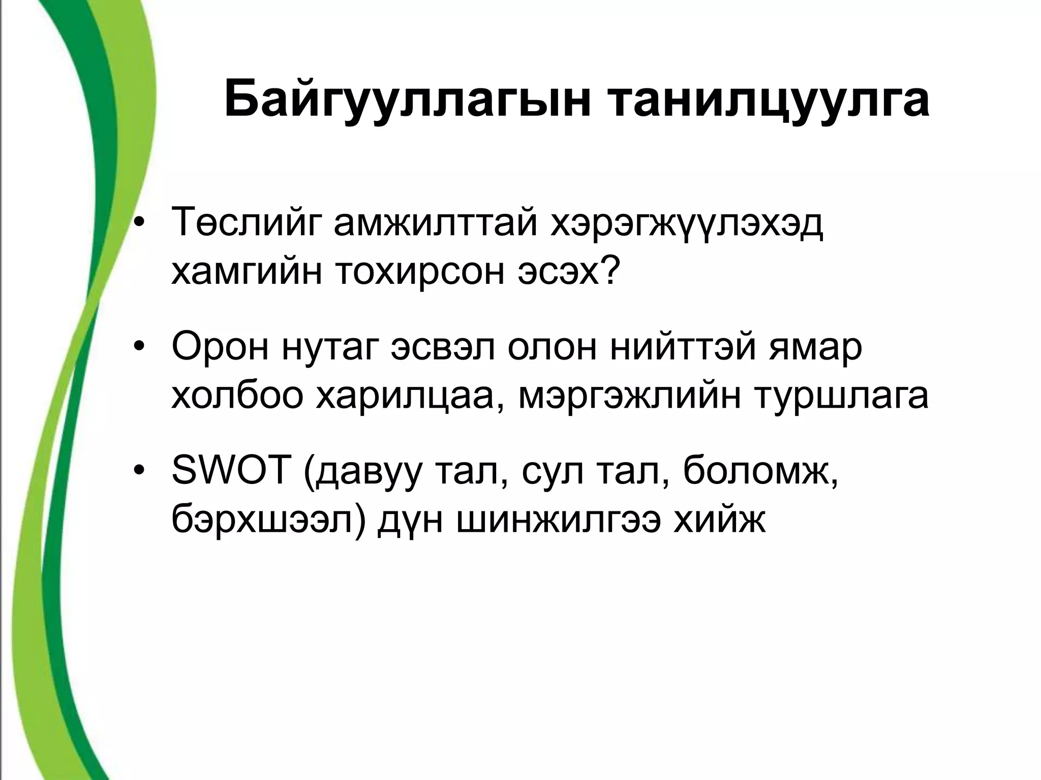 Байгууллагын танилцуулга 
• Төслийг амжилттай хэрэгжүүлэхэд 
хамгийн тохирсон эсэх? 
• Орон нутаг эсвэл олон нийттэй ямар 
холбоо харилцаа, мэргэжлийн туршлага 
• SWOT (давуу тал, сул тал, боломж, 
бэрхшээл) дүн шинжилгээ хийж 
 