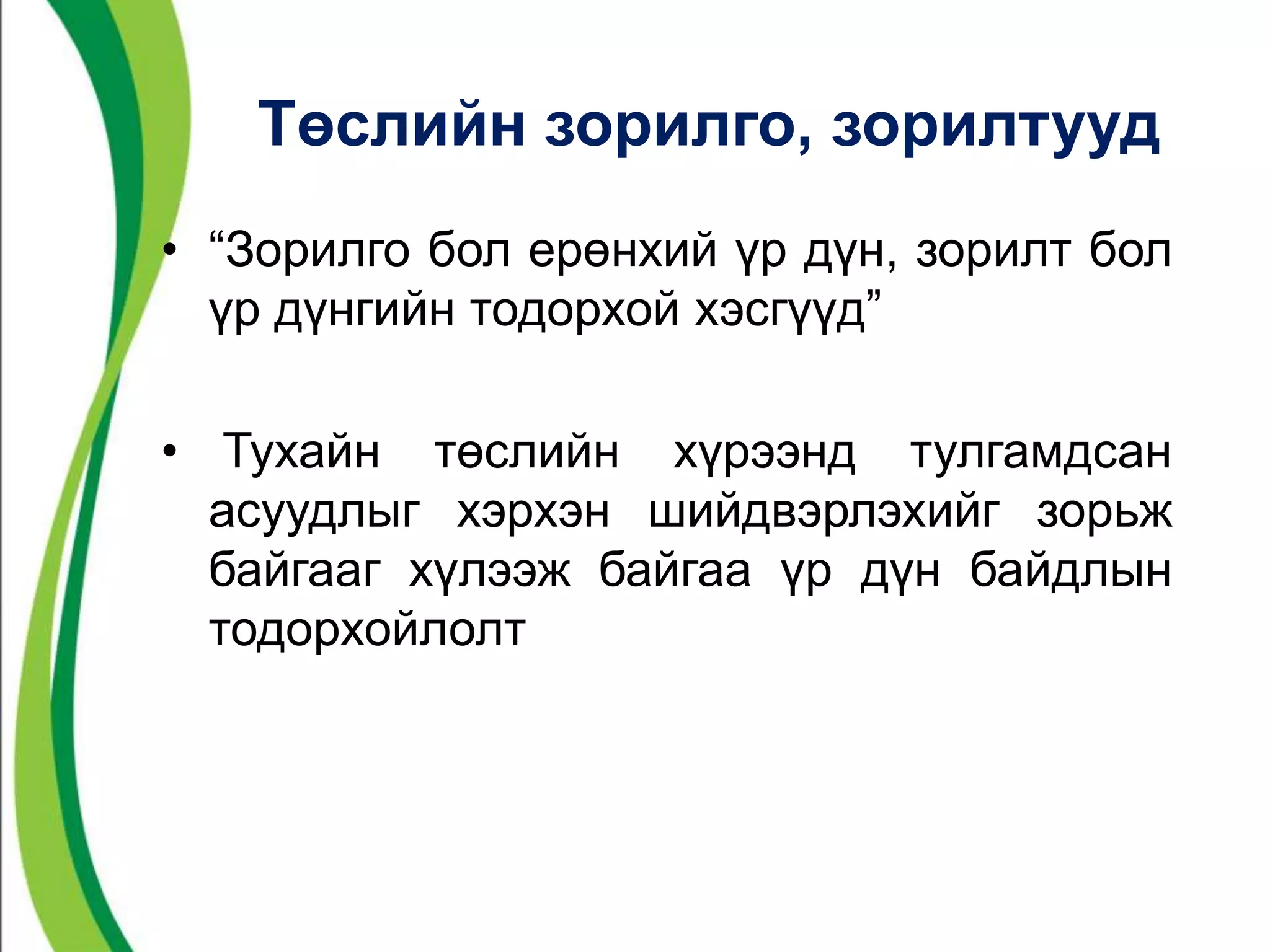 Төслийн зорилго, зорилтууд 
• “Зорилго бол ерөнхий үр дүн, зорилт бол 
үр дүнгийн тодорхой хэсгүүд” 
• Тухайн төслийн хүрээнд тулгамдсан 
асуудлыг хэрхэн шийдвэрлэхийг зорьж 
байгааг хүлээж байгаа үр дүн байдлын 
тодорхойлолт 
 