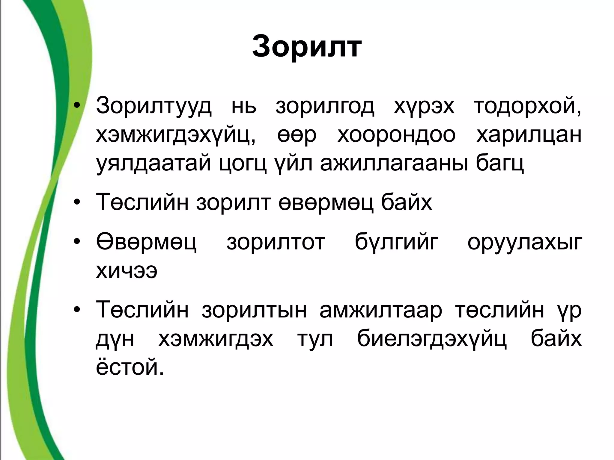 Зорилт 
• Зорилтууд нь зорилгод хүрэх тодорхой, 
хэмжигдэхүйц, өөр хоорондоо харилцан 
уялдаатай цогц үйл ажиллагааны багц 
• Төслийн зорилт өвөрмөц байх 
• Өвөрмөц зорилтот бүлгийг оруулахыг 
хичээ 
• Төслийн зорилтын амжилтаар төслийн үр 
дүн хэмжигдэх тул биелэгдэхүйц байх 
ёстой. 
 