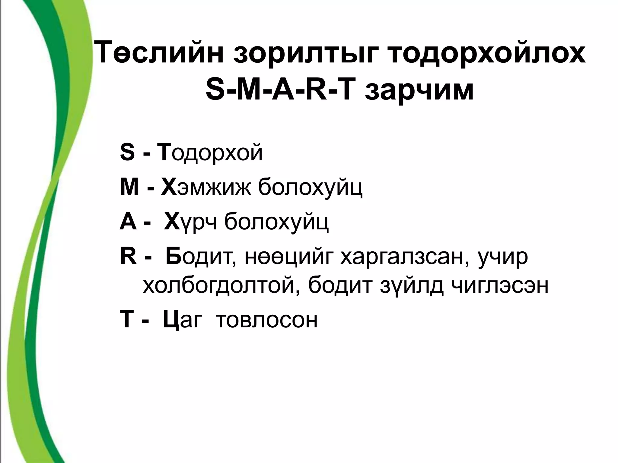 Төслийн зорилтыг тодорхойлох 
S-M-A-R-T зарчим 
S - Тодорхой 
M - Хэмжиж болохуйц 
A - Хүрч болохуйц 
R - Бодит, нөөцийг харгалзсан, учир 
холбогдолтой, бодит зүйлд чиглэсэн 
T - Цаг товлосон 
 