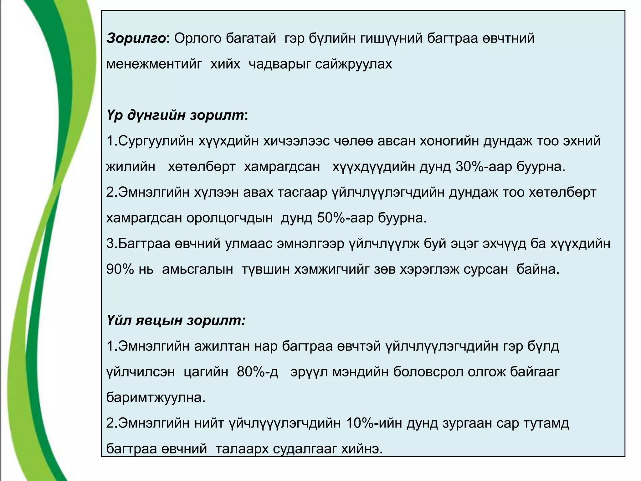 Зорилго: Орлого багатай гэр бүлийн гишүүний багтраа өвчтний 
менежментийг хийх чадварыг сайжруулах 
Үр дүнгийн зорилт: 
1.Сургуулийн хүүхдийн хичээлээс чөлөө авсан хоногийн дундаж тоо эхний 
жилийн хөтөлбөрт хамрагдсан хүүхдүүдийн дунд 30%-аар буурна. 
2.Эмнэлгийн хүлээн авах тасгаар үйлчлүүлэгчдийн дундаж тоо хөтөлбөрт 
хамрагдсан оролцогчдын дунд 50%-аар буурна. 
3.Багтраа өвчний улмаас эмнэлгээр үйлчлүүлж буй эцэг эхчүүд ба хүүхдийн 
90% нь амьсгалын түвшин хэмжигчийг зөв хэрэглэж сурсан байна. 
Үйл явцын зорилт: 
1.Эмнэлгийн ажилтан нар багтраа өвчтэй үйлчлүүлэгчдийн гэр бүлд 
үйлчилсэн цагийн 80%-д эрүүл мэндийн боловсрол олгож байгааг 
баримтжуулна. 
2.Эмнэлгийн нийт үйчлүүүлэгчдийн 10%-ийн дунд зургаан сар тутамд 
багтраа өвчний талаарх судалгааг хийнэ. 
 