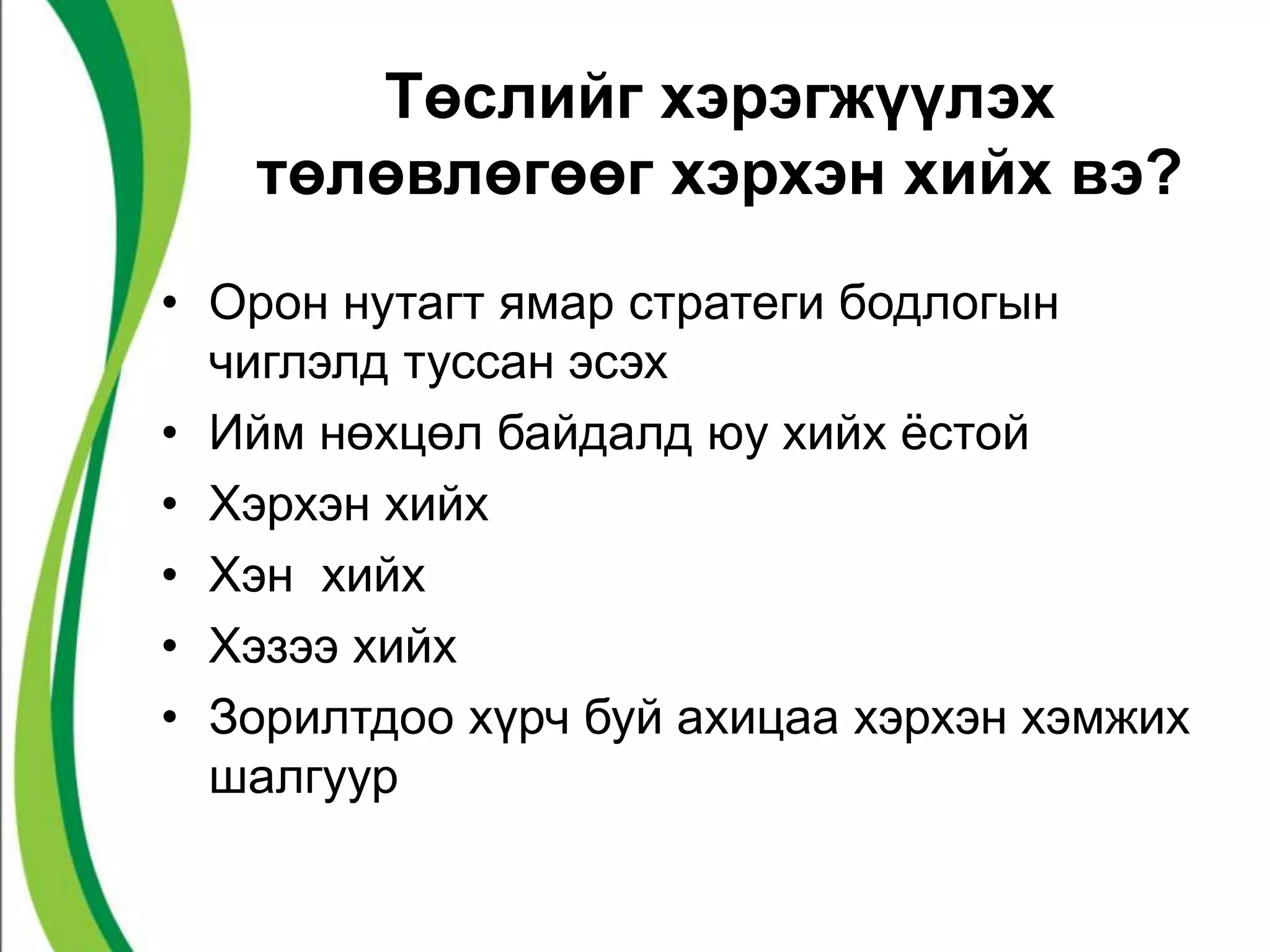Төслийг хэрэгжүүлэх 
төлөвлөгөөг хэрхэн хийх вэ? 
• Орон нутагт ямар стратеги бодлогын 
чиглэлд туссан эсэх 
• Ийм нөхцөл байдалд юу хийх ёстой 
• Хэрхэн хийх 
• Хэн хийх 
• Хэзээ хийх 
• Зорилтдоо хүрч буй ахицаа хэрхэн хэмжих 
шалгуур 
 