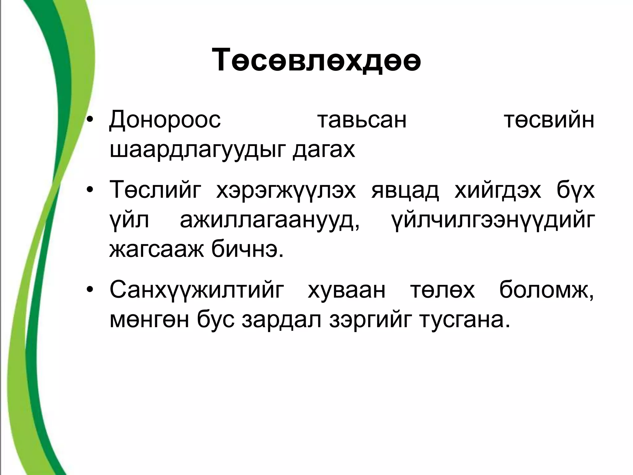 Төсөвлөхдөө 
• Донороос тавьсан төсвийн 
шаардлагуудыг дагах 
• Төслийг хэрэгжүүлэх явцад хийгдэх бүх 
үйл ажиллагаанууд, үйлчилгээнүүдийг 
жагсааж бичнэ. 
• Санхүүжилтийг хуваан төлөх боломж, 
мөнгөн бус зардал зэргийг тусгана. 
 
