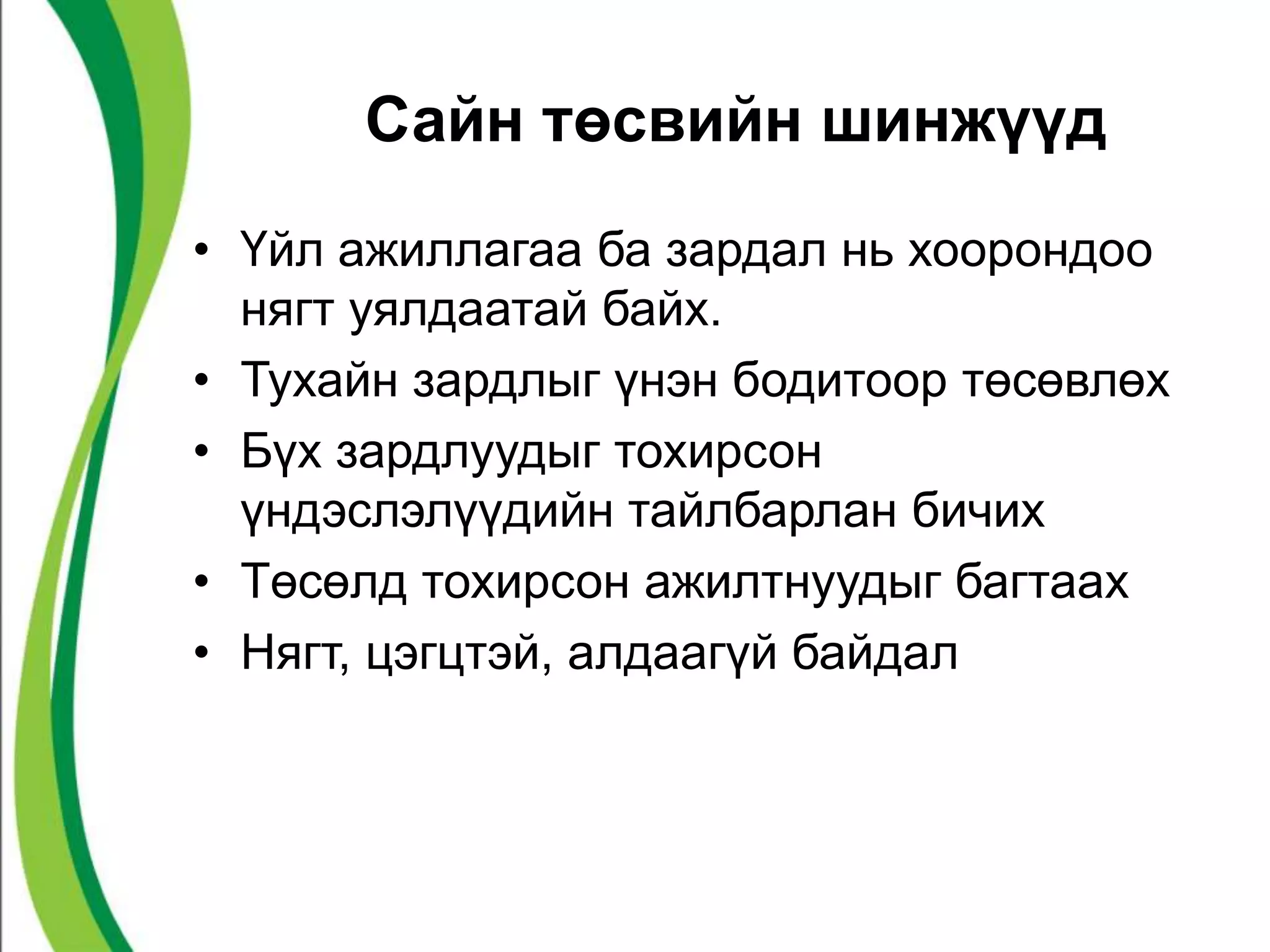 Сайн төсвийн шинжүүд 
• Үйл ажиллагаа ба зардал нь хоорондоо 
нягт уялдаатай байх. 
• Тухайн зардлыг үнэн бодитоор төсөвлөх 
• Бүх зардлуудыг тохирсон 
үндэслэлүүдийн тайлбарлан бичих 
• Төсөлд тохирсон ажилтнуудыг багтаах 
• Нягт, цэгцтэй, алдаагүй байдал 
 