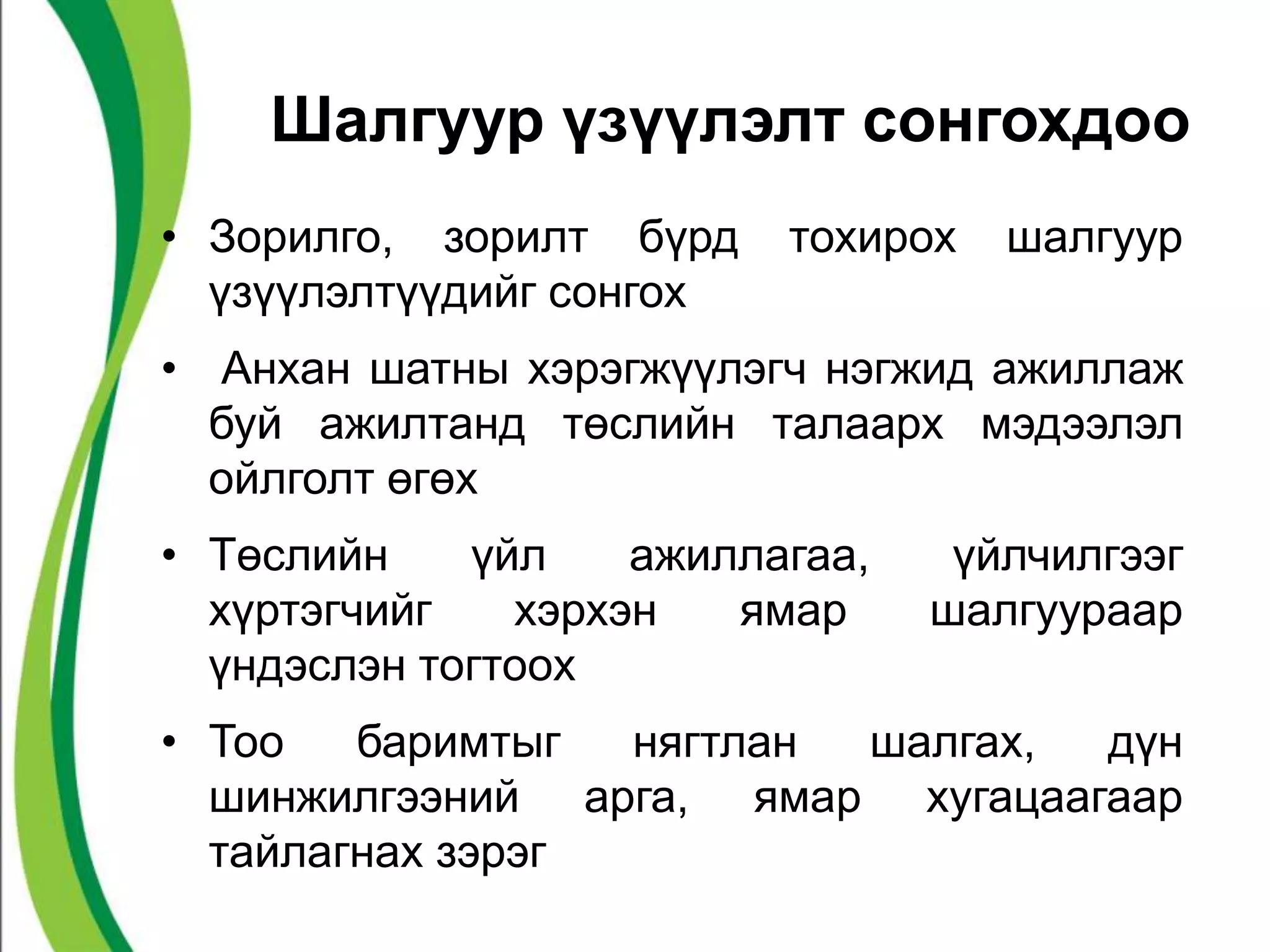 Шалгуур үзүүлэлт сонгохдоо 
• Зорилго, зорилт бүрд тохирох шалгуур 
үзүүлэлтүүдийг сонгох 
• Анхан шатны хэрэгжүүлэгч нэгжид ажиллаж 
буй ажилтанд төслийн талаарх мэдээлэл 
ойлголт өгөх 
• Төслийн үйл ажиллагаа, үйлчилгээг 
хүртэгчийг хэрхэн ямар шалгуураар 
үндэслэн тогтоох 
• Тоо баримтыг нягтлан шалгах, дүн 
шинжилгээний арга, ямар хугацаагаар 
тайлагнах зэрэг 
 