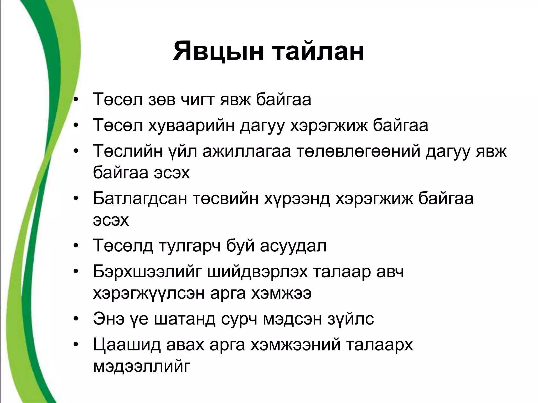 Явцын тайлан 
• Төсөл зөв чигт явж байгаа 
• Төсөл хуваарийн дагуу хэрэгжиж байгаа 
• Төслийн үйл ажиллагаа төлөвлөгөөний дагуу явж 
байгаа эсэх 
• Батлагдсан төсвийн хүрээнд хэрэгжиж байгаа 
эсэх 
• Төсөлд тулгарч буй асуудал 
• Бэрхшээлийг шийдвэрлэх талаар авч 
хэрэгжүүлсэн арга хэмжээ 
• Энэ үе шатанд сурч мэдсэн зүйлс 
• Цаашид авах арга хэмжээний талаарх 
мэдээллийг 
 