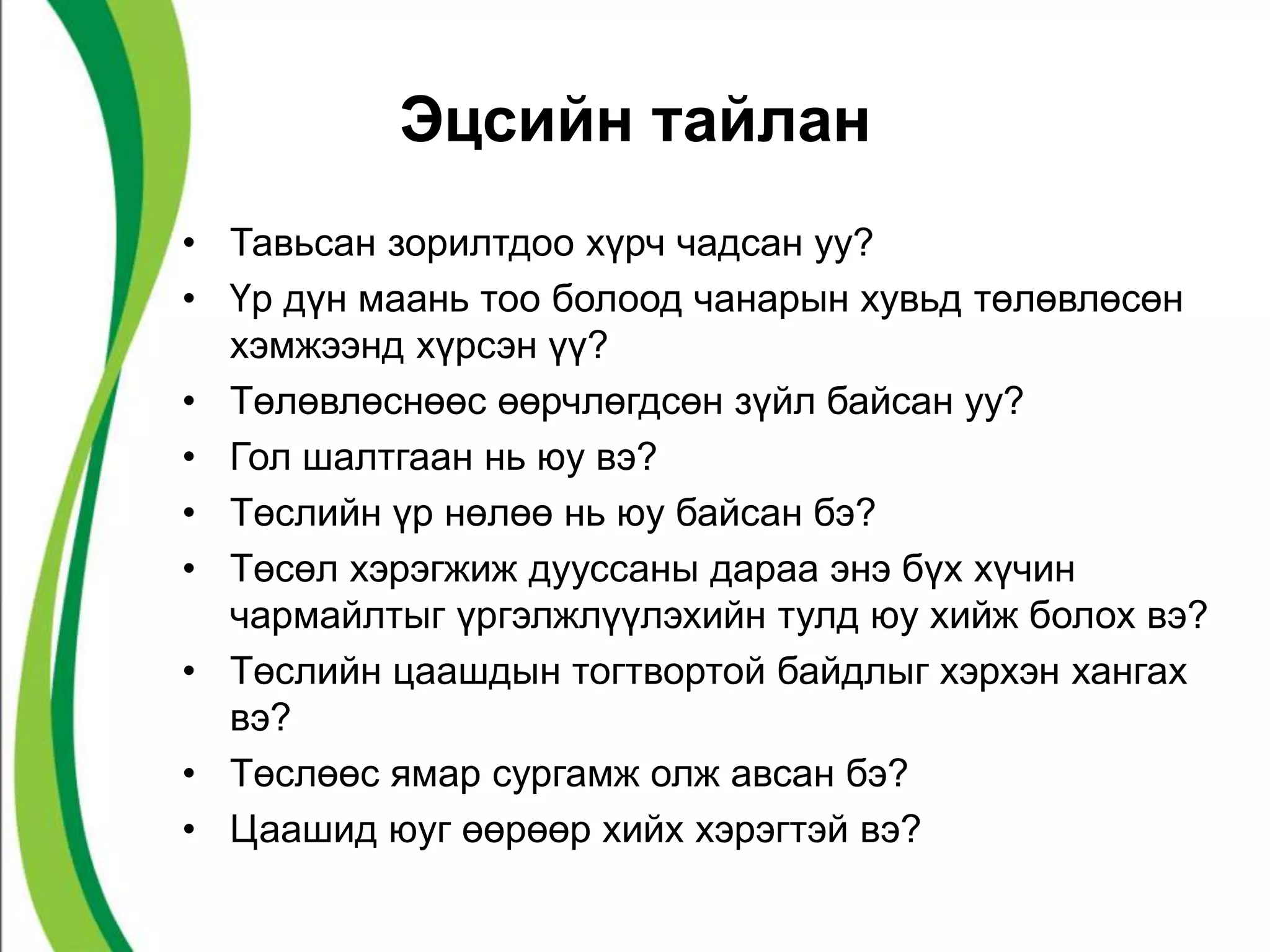 Эцсийн тайлан 
• Тавьсан зорилтдоо хүрч чадсан уу? 
• Үр дүн маань тоо болоод чанарын хувьд төлөвлөсөн 
хэмжээнд хүрсэн үү? 
• Төлөвлөснөөс өөрчлөгдсөн зүйл байсан уу? 
• Гол шалтгаан нь юу вэ? 
• Төслийн үр нөлөө нь юу байсан бэ? 
• Төсөл хэрэгжиж дууссаны дараа энэ бүх хүчин 
чармайлтыг үргэлжлүүлэхийн тулд юу хийж болох вэ? 
• Төслийн цаашдын тогтвортой байдлыг хэрхэн хангах 
вэ? 
• Төслөөс ямар сургамж олж авсан бэ? 
• Цаашид юуг өөрөөр хийх хэрэгтэй вэ? 
 