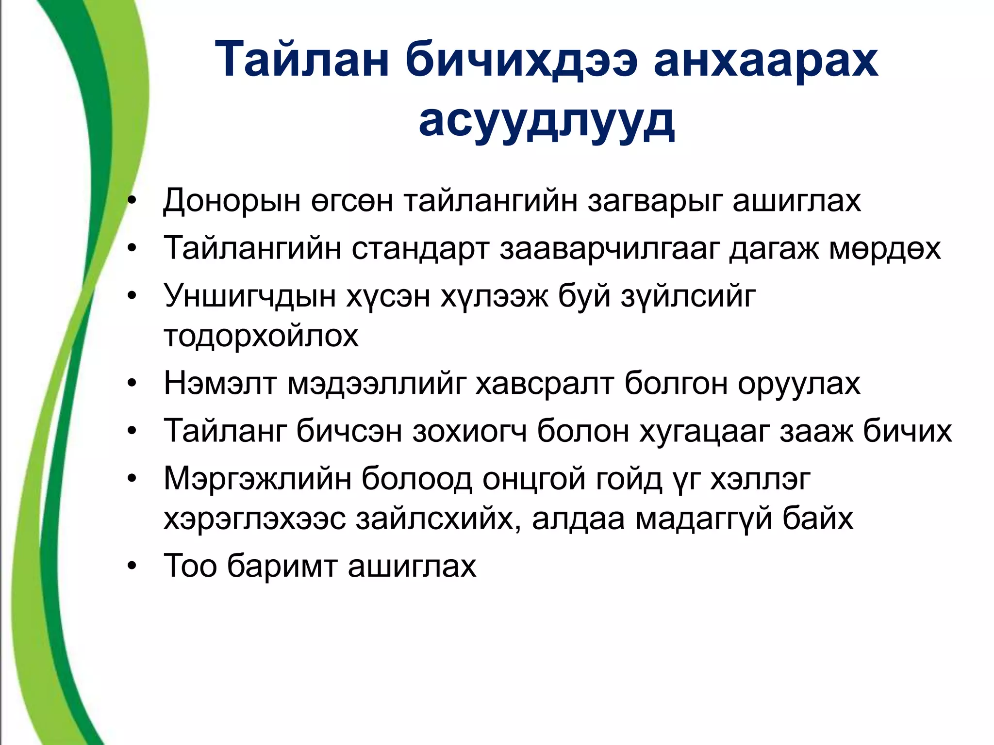 Тайлан бичихдээ анхаарах 
асуудлууд 
• Донорын өгсөн тайлангийн загварыг ашиглах 
• Тайлангийн стандарт зааварчилгааг дагаж мөрдөх 
• Уншигчдын хүсэн хүлээж буй зүйлсийг 
тодорхойлох 
• Нэмэлт мэдээллийг хавсралт болгон оруулах 
• Тайланг бичсэн зохиогч болон хугацааг зааж бичих 
• Мэргэжлийн болоод онцгой гойд үг хэллэг 
хэрэглэхээс зайлсхийх, алдаа мадаггүй байх 
• Тоо баримт ашиглах 
 