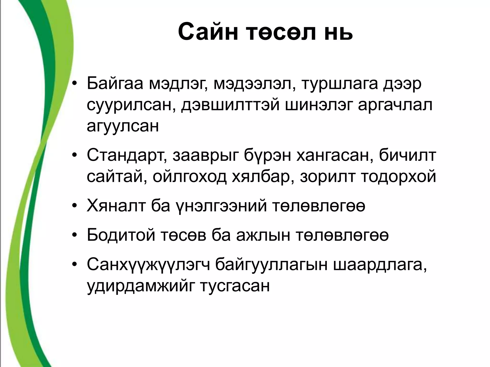 Сайн төсөл нь 
• Байгаа мэдлэг, мэдээлэл, туршлага дээр 
суурилсан, дэвшилттэй шинэлэг аргачлал 
агуулсан 
• Стандарт, зааврыг бүрэн хангасан, бичилт 
сайтай, ойлгоход хялбар, зорилт тодорхой 
• Хяналт ба үнэлгээний төлөвлөгөө 
• Бодитой төсөв ба ажлын төлөвлөгөө 
• Санхүүжүүлэгч байгууллагын шаардлага, 
удирдамжийг тусгасан 
 