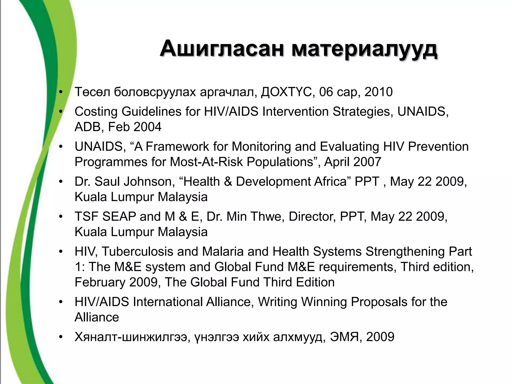 Ашигласан материалууд 
• Төсөл боловсруулах аргачлал, ДОХТҮС, 06 сар, 2010 
• Costing Guidelines for HIV/AIDS Intervention Strategies, UNAIDS, 
ADB, Feb 2004 
• UNAIDS, “A Framework for Monitoring and Evaluating HIV Prevention 
Programmes for Most-At-Risk Populations”, April 2007 
• Dr. Saul Johnson, “Health & Development Africa” PPT , May 22 2009, 
Kuala Lumpur Malaysia 
• TSF SEAP and M & E, Dr. Min Thwe, Director, PPT, May 22 2009, 
Kuala Lumpur Malaysia 
• HIV, Tuberculosis and Malaria and Health Systems Strengthening Part 
1: The M&E system and Global Fund M&E requirements, Third edition, 
February 2009, The Global Fund Third Edition 
• HIV/AIDS International Alliance, Writing Winning Proposals for the 
Alliance 
• Хяналт-шинжилгээ, үнэлгээ хийх алхмууд, ЭМЯ, 2009 
 