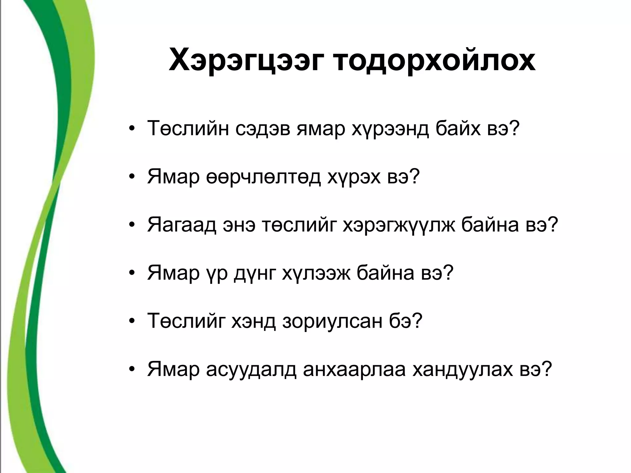 Хэрэгцээг тодорхойлох 
• Төслийн сэдэв ямар хүрээнд байх вэ? 
• Ямар өөрчлөлтөд хүрэх вэ? 
• Яагаад энэ төслийг хэрэгжүүлж байна вэ? 
• Ямар үр дүнг хүлээж байна вэ? 
• Төслийг хэнд зориулсан бэ? 
• Ямар асуудалд анхаарлаа хандуулах вэ? 
 