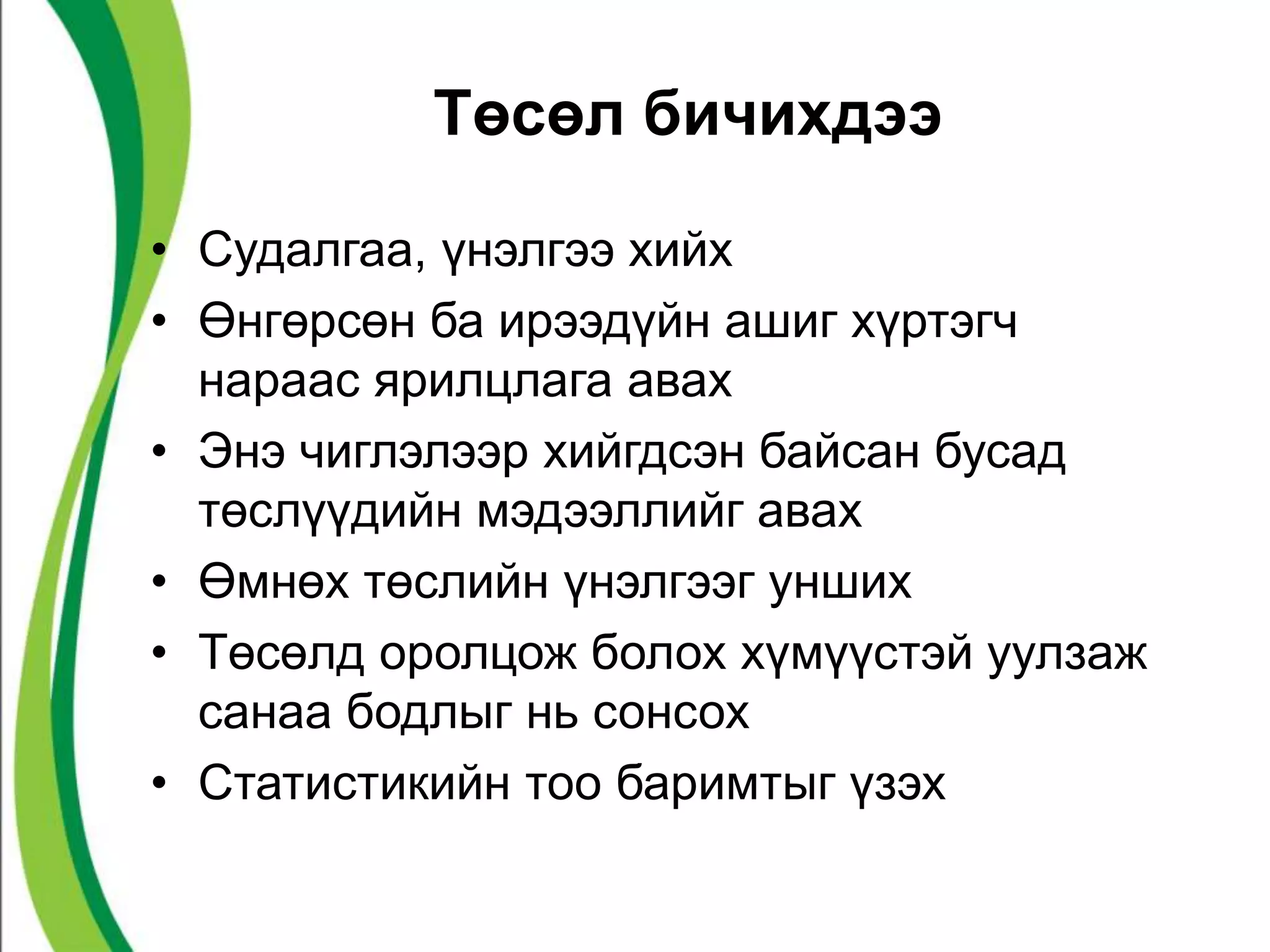 Төсөл бичихдээ 
• Судалгаа, үнэлгээ хийх 
• Өнгөрсөн ба ирээдүйн ашиг хүртэгч 
нараас ярилцлага авах 
• Энэ чиглэлээр хийгдсэн байсан бусад 
төслүүдийн мэдээллийг авах 
• Өмнөх төслийн үнэлгээг унших 
• Төсөлд оролцож болох хүмүүстэй уулзаж 
санаа бодлыг нь сонсох 
• Статистикийн тоо баримтыг үзэх 
 