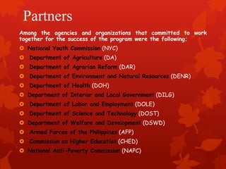 Partners 
Among the agencies and organizations that committed to work 
together for the success of the program were the following; 
 National Youth Commission (NYC) 
 Department of Agriculture (DA) 
 Department of Agrarian Reform (DAR) 
 Department of Environment and Natural Resources (DENR) 
 Department of Health (DOH) 
 Department of Interior and Local Government (DILG) 
 Department of Labor and Employment (DOLE) 
 Department of Science and Technology (DOST) 
 Department of Welfare and Development (DSWD) 
 Armed Forces of the Philippines (AFP) 
 Commission on Higher Education (CHED) 
 National Anti-Poverty Commission (NAPC) 
 