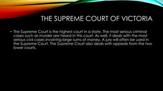 THE SUPREME COURT OF VICTORIA 
• The Supreme Court is the highest court in a state. The most serious criminal 
cases such as murder are heard in this court. As well, it deals with the most 
serious civil cases involving large sums of money. A jury will often be used in 
the Supreme Court. The Supreme Court also deals with appeals from the two 
lower courts. 
 