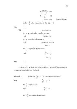 10 
10 
3 
10 
3 
10 
3 
( 1) 9 
3 
   
 
 
 
  
   
 
 
 
 
   
10  10 เป็นสมการที่เป็นจริง 
ดังนัน้ 
3 
1 
 เป็นคาตอบของสมการ 3(a3)  10 
ตอบ 
3 
1 
 
วิธีที่2 3(a3)  10 
นา 3 มาคูณในวงเล็บ ( สมบัติการแจกแจง ) 
จะได้ 3a9  10 
นา 9 มาบวกทัง้สองข้างของสมการ 
จะได้ 3a99  10  9 
3a  1 
นา 
3 
1 
มาคูณทัง้สองข้างของสมการ 
จะได้ 
3 
1 
3 
3 
  
a 
3 
1 
a   
ตอบ 
3 
1 
 
จากตัวอย่างที่ 10 จะเห็นได้ว่า การแก้สมการที่มีวงเล็บ สามารถทาได้โดยอาศัยสมบัติ 
การแจกแจง ซึ่งผลลัพธ์ที่ได้จะเท่ากับวิธีปกติ 
ตัวอย่างที่ 11 จงแก้สมการ  2 6 
3 
1 
b   โดยอาศัยสมบัติการแจกแจง 
วิธีทา  2 6 
3 
1 
b   
นา 
3 
1 มาคูณในวงเล็บ 
จะได้ 6 
3 
2 
3 
  
b 
นา - 
3 
2 มาบวกทัง้สองข้างของสมการ 
 