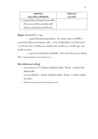 14 
กลุ่มทดลอง 
(เน้นการคิดแบบฮิวริสติกส์) 
กลุ่มควบคุม 
(แบบปกติ) 
4.2 ครูและนักเรียนร่วมกันสรุปคาตอบของเพื่อน ที่อาสาออกมาหน้าห้อง และเปิดโอกาสให้ นักเรียนความคิดเห็นในประเด็นที่น่าสนใจ 
ขั้นสรุป (ใช้เหมือนกันทั้ง 2 กลุ่ม) 
1. ครูและนักเรียนร่วมกันสรุปบทเรียนว่า ในการแก้สมการนอกจากจะใช้วิธีการ แทนค่าตัวแปรเพื่อหาคาตอบของสมการแล้ว เราสามารถใช้สมบัติของการเท่ากันมาช่วยใน การหาคาตอบ ได้แก่ สมบัติสมมาตร สมบัติถ่ายทอด สมบัติการบวก สมบัติการคูณ และ สมบัติการแจกแจง 
2. ครูมอบหมายให้นักเรียนทาแบบฝึกหัดที่ 5 เป็นการบ้าน ซึ่งสามารถดาวน์โหลด ได้จาก www.pookpikschool.wordpress.com 
สื่อการจัดกิจกรรมการเรียนรู้ 
- เอกสารแนะแนวทางที่ 5 เรื่องสมการเชิงเส้นตัวแปรเดียว เรื่องย่อย การแก้สมการเชิง เส้นตัวแปรเดียว 
- เอกสารแบบฝึกหัดที่ 5 เรื่องสมการเชิงเส้นตัวแปรเดียว เรื่องย่อย การแก้สมการเชิงเส้น ตัวแปรเดียว 
- Website.www.pookpikschool.wordpress.com  