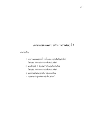 17 
ภาคผนวกของแผนการจัดกิจกรรมการเรียนรู้ที่ 5 
ประกอบด้วย 
1. เอกสารแนะแนวทางที่ 5 เรื่องสมการเชิงเส้นตัวแปรเดียว 
เรื่องย่อย การแก้สมการเชิงเส้นตัวแปรเดียว 
2. แบบฝึกหัดที่ 5 เรื่องสมการเชิงเส้นตัวแปรเดียว 
เรื่องย่อย การแก้สมการเชิงเส้นตัวแปรเดียว 
3. แบบประเมินสมรรถนะที่สาคัญของผู้เรียน 
4. แบบประเมินคุณลักษณะอันพึงประสงค์ 
 
