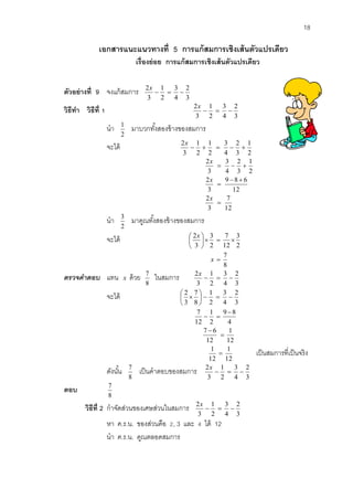 18 
เอกสารแนะแนวทางที่ 5 การแก้สมการเชิงเส้นตัวแปรเดียว 
เรื่องย่อย การแก้สมการเชิงเส้นตัวแปรเดียว 
ตัวอย่างที่ 9 จงแก้สมการ 
3 
2 
4 
3 
2 
1 
3 
2 
   
x 
วิธีทา วิธีที่1 
3 
2 
4 
3 
2 
1 
3 
2 
   
x 
นา 
2 
1 มาบวกทัง้สองข้างของสมการ 
จะได้ 
2 
1 
3 
2 
4 
3 
2 
1 
2 
1 
3 
2 
     
x 
12 
7 
3 
2 
12 
9 8 6 
3 
2 
2 
1 
3 
2 
4 
3 
3 
2 
 
  
 
   
x 
x 
x 
นา 
2 
3 มาคูณทัง้สองข้างของสมการ 
จะได้ 
2 
3 
12 
7 
2 
3 
3 
2 
    
 
 
 x 
8 
7 
x  
ตรวจคำตอบ แทน x ด้วย 
8 
7 ในสมการ 
3 
2 
4 
3 
2 
1 
3 
2 
   
x 
จะได้ 
3 
2 
4 
3 
2 
1 
8 
7 
3 
2 
    
 
 
 
 
4 
9 8 
2 
1 
12 
7  
  
12 
1 
12 
7 6 
 
 
12 
1 
12 
1 
 เป็นสมการที่เป็นจริง 
ดังนัน้ 
8 
7 เป็นคาตอบของสมการ 
3 
2 
4 
3 
2 
1 
3 
2 
   
x 
ตอบ 
8 
7 
วิธีที่2 กาจัดส่วนของเศษส่วนในสมการ 
3 
2 
4 
3 
2 
1 
3 
2 
   
x 
หา ค.ร.น. ของส่วนคือ 2, 3 และ 4 ได้ 12 
นา ค.ร.น. คูณตลอดสมการ 
 