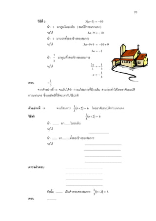 20 
วิธีที่2 3(a3)  10 
นา 3 มาคูณในวงเล็บ ( สมบัติการแจกแจง ) 
จะได้ 3a9  10 
นา 9 มาบวกทัง้สองข้างของสมการ 
จะได้ 3a99  10  9 
3a  1 
นา 
3 
1 
มาคูณทัง้สองข้างของสมการ 
จะได้ 
3 
1 
3 
3 
  
a 
3 
1 
a   
ตอบ 
3 
1 
 
จากตัวอย่างที่ 10 จะเห็นได้ว่า การแก้สมการที่มีวงเล็บ สามารถทาได้โดยอาศัยสมบัติ 
การแจกแจง ซึ่งผลลัพธ์ที่ได้จะเท่ากับวิธีปกติ 
ตัวอย่างที่ 11 จงแก้สมการ  2 6 
3 
1 
b   โดยอาศัยสมบัติการแจกแจง 
วิธีทา  2 6 
3 
1 
b   
นา ........ มา........ในวงเล็บ 
จะได้ 
........................... 
นา ....... มา..........ทัง้สองข้างของสมการ 
จะได้ ................................................ 
................................................ 
................................................ 
................................................ 
ตรวจคำตอบ ................................................ 
................................................ 
................................................ 
................................................ 
ดังนัน้ ......... เป็นคาตอบของสมการ  2 6 
3 
1 
b   
ตอบ ............ 
 
