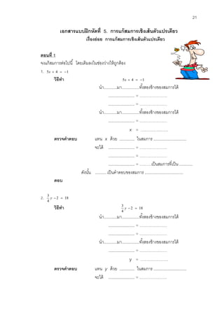 21 
เอกสารแบบฝึกหดัที่ 5. การแก้สมการเชิงเส้นตัวแปรเดียว 
เรื่องย่อย การแก้สมการเชิงเส้นตัวแปรเดียว 
ตอนที่1 
จงแก้สมการต่อไปนี้ โดยเติมลงในช่องว่างให้ถูกต้อง 
1. 5x  4  1 
วิธีทา 5x  4  1 
นา............มา................ทัง้สองข้างของสมการได้ 
........................ = ………………… 
........................ = ………………… 
นา............มา................ทัง้สองข้างของสมการได้ 
........................ = ………………… 
x = ………………… 
ตรวจคาตอบ แทน x ด้วย .............. ในสมการ .............................. 
จะได้ ........................ = ………………… 
........................ = ………………… 
........................ = ………เป็นสมการที่เป็น ............ 
ดังนัน้ .......... เป็นคาตอบของสมการ ................................... 
ตอบ 
2. 2 18 
4 
3 
y   
วิธีทา 2 18 
4 
3 
y   
นา............มา................ทัง้สองข้างของสมการได้ 
........................ = ………………… 
........................ = ………………… 
นา............มา................ทัง้สองข้างของสมการได้ 
........................ = ………………… 
y = ………………… 
ตรวจคาตอบ แทน y ด้วย .............. ในสมการ .............................. 
จะได้ ........................ = ………………… 
 