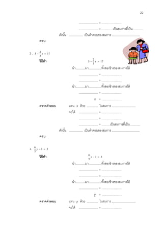 22 
........................ = ………………… 
........................ = …………เป็นสมการที่เป็น ............ 
ดังนัน้ ................. เป็นคาตอบของสมการ ................................... 
ตอบ 
3 . 17 
3 
2 
5  x  
วิธีทา 17 
3 
2 
5  x  
นา............มา................ทัง้สองข้างของสมการได้ 
........................ = ………………… 
........................ = ………………… 
นา............มา................ทัง้สองข้างของสมการได้ 
........................ = ………………… 
x = ………………… 
ตรวจคาตอบ แทน x ด้วย .............. ในสมการ .............................. 
จะได้ ........................ = ………………… 
........................ = ………………… 
........................ = ………เป็นสมการที่เป็น ............ 
ดังนัน้ ................. เป็นคาตอบของสมการ ................................... 
ตอบ 
4. 3 3 
5 
6 
y   
วิธีทา 3 3 
5 
6 
y   
นา............มา................ทัง้สองข้างของสมการได้ 
........................ = ………………… 
........................ = ………………… 
นา............มา................ทัง้สองข้างของสมการได้ 
........................ = ………………… 
y = ………………… 
ตรวจคาตอบ แทน y ด้วย .............. ในสมการ .............................. 
จะได้ ........................ = ………………… 
 