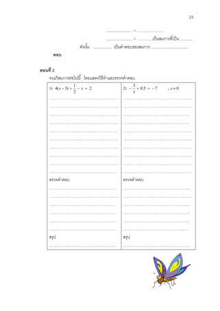 23 
........................ = ………………… 
........................ = …………เป็นสมการที่เป็น ............ 
ดังนัน้ ................. เป็นคาตอบของสมการ ................................... 
ตอบ 
ตอนที่2 
จงแก้สมการต่อไปนี้ โดยแสดงวิธีทาและตรวจคาตอบ 
1) 2 
2 
1 
4(x  3)   x  
……………………………………………… 
……………………………………………… 
……………………………………………… 
……………………………………………… 
……………………………...……………… 
……………………………………………… 
……………………………………………… 
……………………………………………… 
……………………………………………… 
……………………………………………. 
2) 0.5 7 , 0 
3 
    x  
x 
……………………………………………… 
……………………………………………… 
……….…………………………………… 
……………………………………….…… 
……………………………………………… 
……………………………………………… 
……………………………………………… 
……………………………………………… 
……………………………..….…………… 
………………….…………………….…… 
ตรวจคาตอบ 
……………………………………………. 
……………………………………………… 
.…………………………………………… 
….………………………………………… 
…….……………………………………… 
………………………………………….… 
สรุป 
……………………………………………. 
ตรวจคาตอบ 
……………………………………………. 
……………………………………………… 
.…………………………………………… 
….………………………………………… 
…….……………………………………… 
………………………………………...… 
สรุป 
……………………………………………. 
 