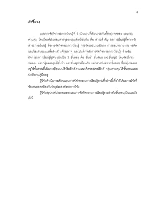 4 
คาชี้แจง 
แผนการจัดกิจกรรมการเรียนรู้ที่ 5 เป็นแผนที่เขียนรวมกันทั้งกลุ่มทดลอง และกลุ่ม ควบคุม โดยมีองค์ประกอบต่างๆของแผนที่เหมือนกัน คือ สาระสาคัญ ผลการเรียนรู้ที่คาดหวัง สาระการเรียนรู้ สื่อการจัดกิจกรรมการเรียนรู้ การวัดและประเมินผล การมอบหมายงาน ข้อคิด และข้อเสนอแนะเพื่อส่งเสริมศักยภาพ และบันทึกหลังการจัดกิจกรรมการเรียนรู้ สาหรับ กิจกรรมการเรียนรู้ผู้วิจัยแบ่งเป็น 3 ขั้นตอน คือ ขั้นนา ขั้นสอน และขั้นสรุป โดยจัดให้กลุ่ม ทดลอง และกลุ่มควบคุมมีขั้นนา และขั้นสรุปเหมือนกัน แตกต่างกันเฉพาะขั้นสอน ซึ่งกลุ่มทดลอง ครูใช้ขั้นสอนที่เน้นการคิดแบบฮิวริสติกส์ตามแนวคิดของเชฟฟิวด์ กลุ่มควบคุมใช้ขั้นสอนแบบ ปกติตามคู่มือครู 
ผู้วิจัยดาเนินการเขียนแผนการจัดกิจกรรมการเรียนรู้ตามที่กล่าวนี้เพื่อให้ได้ผลการวิจัยที่ ชัดเจนสอดคล้องกับวัตถุประสงค์ของการวิจัย 
ผู้วิจัยสรุปองค์ประกอบของแผนการจัดกิจกรรมการเรียนรู้ตามลาดับขั้นตอนเป็นแผนผัง ดังนี้ 
 