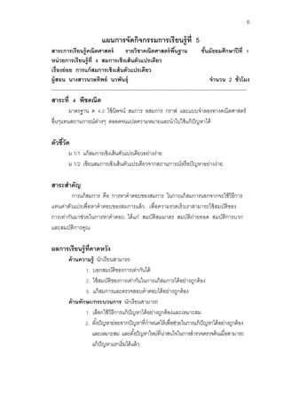 6 
แผนการจัดกิจกรรมการเรียนรู้ที่ 5 
สาระการเรียนรู้คณิตศาสตร์ รายวิชาคณิตศาสตร์พื้นฐาน ชั้นมัธยมศึกษาปีที่ 1 
หน่วยการเรียนรู้ที่ 4 สมการเชิงเส้นตัวแปรเดียว 
เรื่องย่อย การแก้สมการเชิงเส้นตัวแปรเดียว 
ผู้สอน นางสาวนวลทิพย์ นวพันธุ์ จานวน 2 ชั่วโมง 
--------------------------------------------------------------------------------------------------------------------- 
สาระที่ 4 พีชคณิต 
มาตรฐาน ค 4.2 ใช้นิพจน์ สมการ อสมการ กราฟ และแบบจาลองทางคณิตศาสตร์ อื่นๆแทนสถานการณ์ต่างๆ ตลอดจนแปลความหมายและนาไปใช้แก้ปัญหาได้ 
ตัวชี้วัด 
ม 1/1 แก้สมการเชิงเส้นตัวแปรเดียวอย่างง่าย 
ม 1/2 เขียนสมการเชิงเส้นตัวแปรเดียวจากสถานการณ์หรือปัญหาอย่างง่าย 
สาระสาคัญ 
การแก้สมการ คือ การหาคาตอบของสมการ ในการแก้สมการนอกจากจะใช้วิธีการ แทนค่าตัวแปรเพื่อหาคาตอบของสมการแล้ว เพื่อความรวดเร็วเราสามารถใช้สมบัติของ การเท่ากันมาช่วยในการหาคาตอบ ได้แก่ สมบัติสมมาตร สมบัติถ่ายทอด สมบัติการบวก และสมบัติการคูณ 
ผลการเรียนรู้ที่คาดหวัง 
ด้านความรู้ นักเรียนสามารถ 
1. บอกสมบัติของการเท่ากันได้ 
2. ใช้สมบัติของการเท่ากันในการแก้สมการได้อย่างถูกต้อง 
3. แก้สมการและตรวจสอบคาตอบได้อย่างถูกต้อง 
ด้านทักษะ/กระบวนการ นักเรียนสามารถ 
1. เลือกใช้วิธีการแก้ปัญหาได้อย่างถูกต้องและเหมาะสม 
2. ตั้งปัญหาย่อยจากปัญหาที่กาหนดให้เพื่อช่วยในการแก้ปัญหาได้อย่างถูกต้อง และเหมาะสม และตั้งปัญหาใหม่ที่น่าสนใจในการสารวจตรวจค้นเมื่อสามารถ แก้ปัญหาแรกเริ่มได้แล้ว  