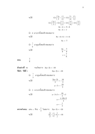 9 
จะได้  
 
 
 
    
 
 
 
  
3 
2 
4 
3 
12 
2 
1 
3 
2 
12 
x 
8 6 1 
8 6 9 8 
3 
2 
12 
4 
3 
12 
2 
1 
12 
3 
2 
12 
  
   
 
 
 
 
   
 
 
 
   
 
 
 
   
 
 
 
 
x 
x 
x 
นา 6 มาบวกทัง้สองข้างของสมการ 
จะได้ 8x  6  6  1 6 
8x  7 
นา 
8 
1 
มาคูณทัง้สองข้างของสมการ 
จะได้ 
8 
7 
8 
8 
 
x 
8 
7 
x  
ตอบ 
8 
7 
ตัวอย่างที่ 10 จงแก้สมการ 3(a3)  10 
วิธีทา วิธีที่1 3(a3)  10 
นา 
3 
1 
มาคูณทัง้สองข้างของสมการ 
จะได้ 
3 
10 
3 
3( 3) 
  
a 
3 
10 
a 3   
นา 3 มาบวกทัง้สองข้างของสมการ 
จะได้ 3 
3 
10 
a 33    
3 
1 
3 
( 10) 9 
  
  
 
a 
a 
ตรวจคำตอบ แทน a ด้วย 
3 
1 
 ในสมการ 3(a3)  10 
จะได้ 3 10 
3 
1 
3    
 
 
 
  
 
 
 
 
 