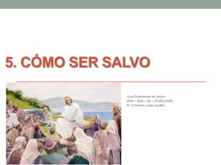 5. CÓMO SER SALVO
«Las Enseñanzas de Jesús»
IASD – DSA – UE – ITSAE-CADE.
Pr. © Antonio López Gudiño