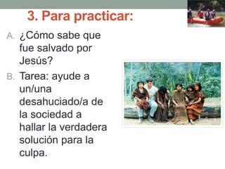 3. Para practicar:
A. ¿Cómo sabe que
fue salvado por
Jesús?
B. Tarea: ayude a
un/una
desahuciado/a de
la sociedad a
hallar la verdadera
solución para la
culpa.