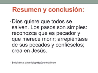 Resumen y conclusión:
•Dios quiere que todos se
salven. Los pasos son simples:
reconozca que es pecador y
que merece morir; arrepiéntase
de sus pecados y confiéselos;
crea en Jesús.
• Solicítelo a: antoniolopezg@hotmail.com