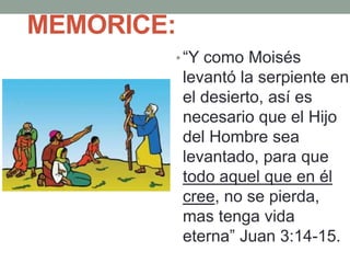 MEMORICE:
• “Y como Moisés
levantó la serpiente en
el desierto, así es
necesario que el Hijo
del Hombre sea
levantado, para que
todo aquel que en él
cree, no se pierda,
mas tenga vida
eterna” Juan 3:14-15.