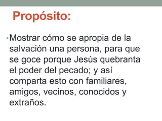 Propósito:
•Mostrar cómo se apropia de la
salvación una persona, para que
se goce porque Jesús quebranta
el poder del pecado; y así
comparta esto con familiares,
amigos, vecinos, conocidos y
extraños.